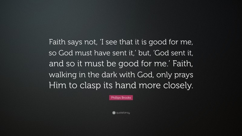 Phillips Brooks Quote: “Faith says not, ‘I see that it is good for me, so God must have sent it,’ but, ‘God sent it, and so it must be good for me.’ Faith, walking in the dark with God, only prays Him to clasp its hand more closely.”