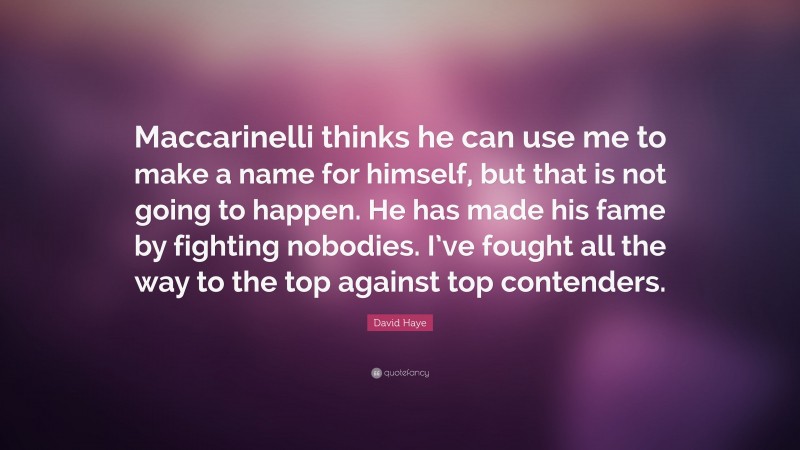 David Haye Quote: “Maccarinelli thinks he can use me to make a name for himself, but that is not going to happen. He has made his fame by fighting nobodies. I’ve fought all the way to the top against top contenders.”