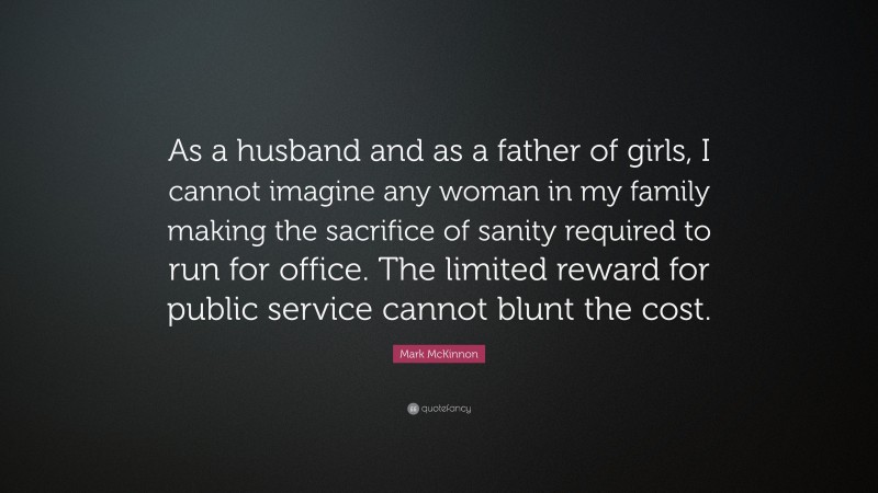Mark McKinnon Quote: “As a husband and as a father of girls, I cannot imagine any woman in my family making the sacrifice of sanity required to run for office. The limited reward for public service cannot blunt the cost.”