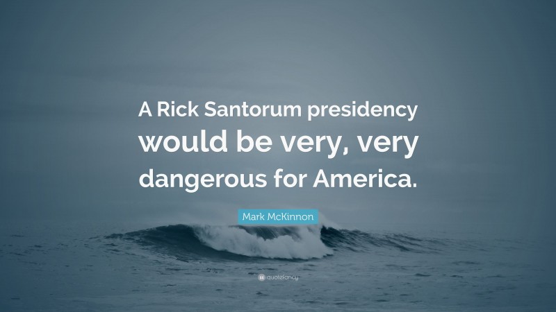 Mark McKinnon Quote: “A Rick Santorum presidency would be very, very dangerous for America.”