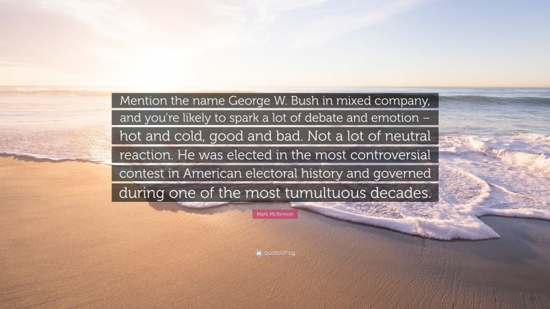 Mark McKinnon Quote: “Mention the name George W. Bush in mixed company, and you’re likely to spark a lot of debate and emotion – hot and cold, good and bad. Not a lot of neutral reaction. He was elected in the most controversial contest in American electoral history and governed during one of the most tumultuous decades.”