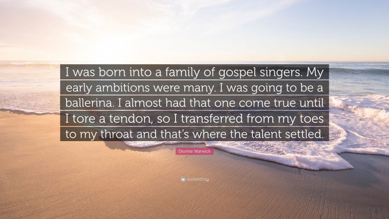 Dionne Warwick Quote: “I was born into a family of gospel singers. My early ambitions were many. I was going to be a ballerina. I almost had that one come true until I tore a tendon, so I transferred from my toes to my throat and that’s where the talent settled.”