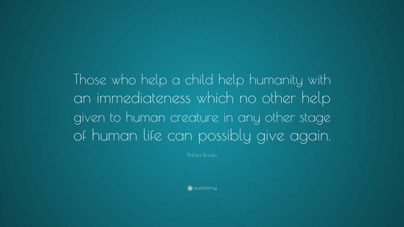 Phillips Brooks Quote: “Those who help a child help humanity with an immediateness which no other help given to human creature in any other stage of human life can possibly give again.”