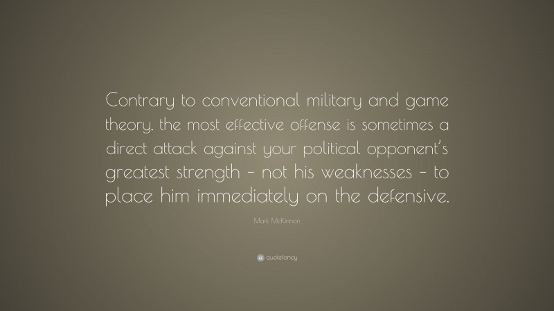 Mark McKinnon Quote: “Contrary to conventional military and game theory, the most effective offense is sometimes a direct attack against your political opponent’s greatest strength – not his weaknesses – to place him immediately on the defensive.”