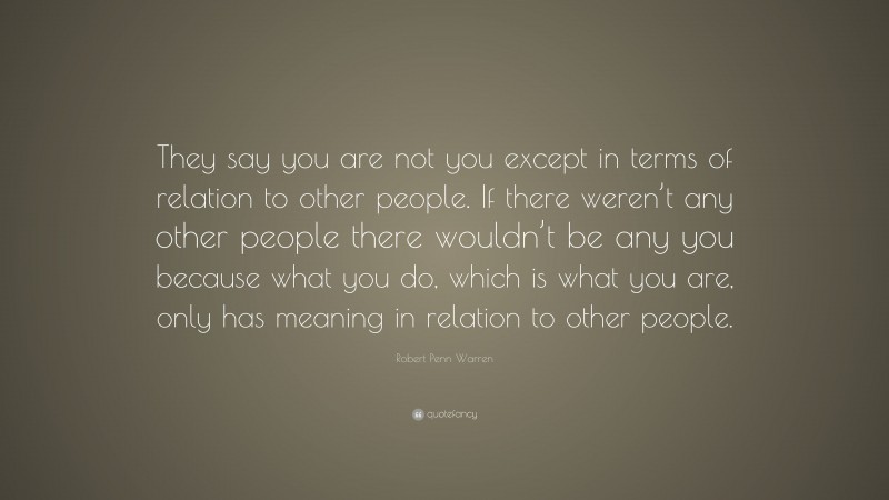 Robert Penn Warren Quote: “They say you are not you except in terms of relation to other people. If there weren’t any other people there wouldn’t be any you because what you do, which is what you are, only has meaning in relation to other people.”