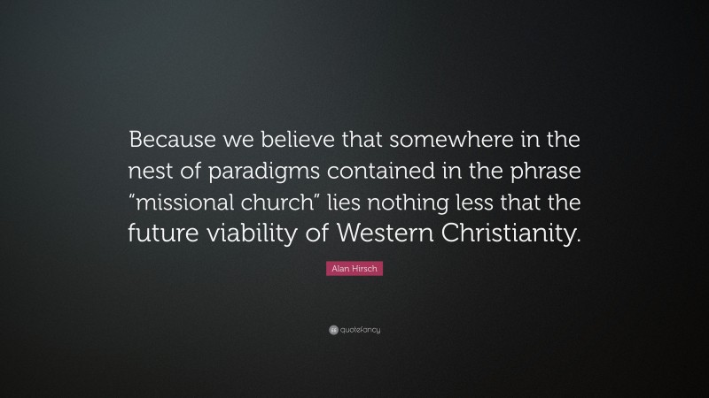 Alan Hirsch Quote: “Because we believe that somewhere in the nest of paradigms contained in the phrase “missional church” lies nothing less that the future viability of Western Christianity.”