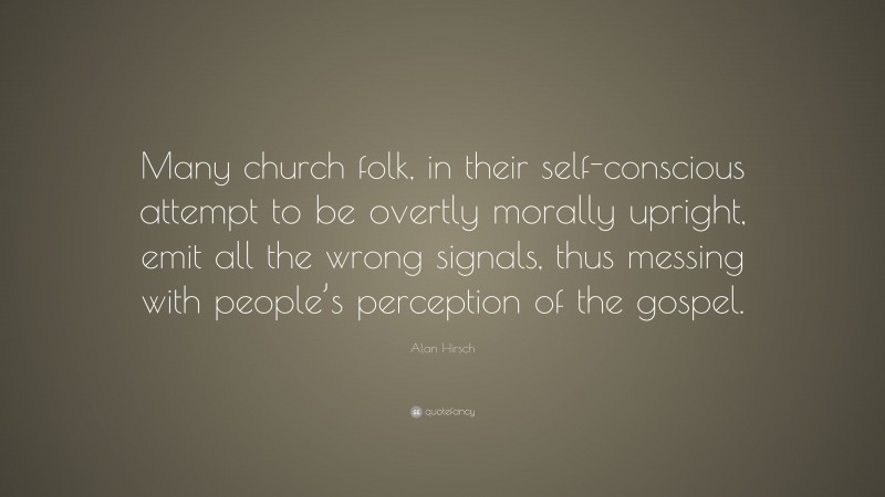 Alan Hirsch Quote: “Many church folk, in their self-conscious attempt to be overtly morally upright, emit all the wrong signals, thus messing with people’s perception of the gospel.”
