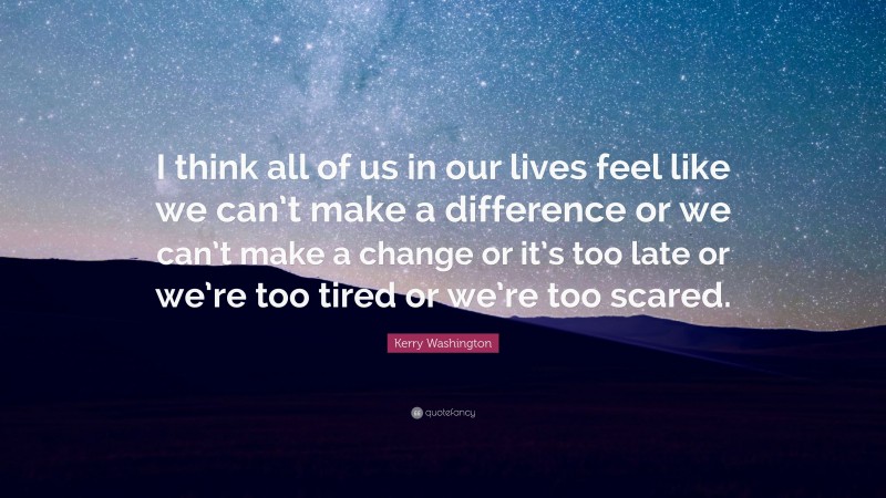 Kerry Washington Quote: “I think all of us in our lives feel like we can’t make a difference or we can’t make a change or it’s too late or we’re too tired or we’re too scared.”