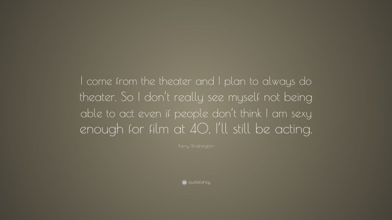 Kerry Washington Quote: “I come from the theater and I plan to always do theater. So I don’t really see myself not being able to act even if people don’t think I am sexy enough for film at 40, I’ll still be acting.”