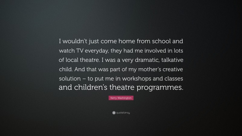 Kerry Washington Quote: “I wouldn’t just come home from school and watch TV everyday, they had me involved in lots of local theatre. I was a very dramatic, talkative child. And that was part of my mother’s creative solution – to put me in workshops and classes and children’s theatre programmes.”