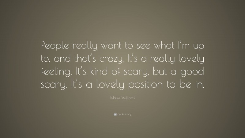Maisie Williams Quote: “People really want to see what I’m up to, and that’s crazy. It’s a really lovely feeling. It’s kind of scary, but a good scary. It’s a lovely position to be in.”