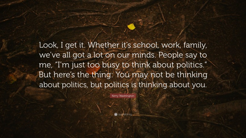 Kerry Washington Quote: “Look, I get it. Whether it’s school, work, family, we’ve all got a lot on our minds. People say to me, “I’m just too busy to think about politics.” But here’s the thing: You may not be thinking about politics, but politics is thinking about you.”