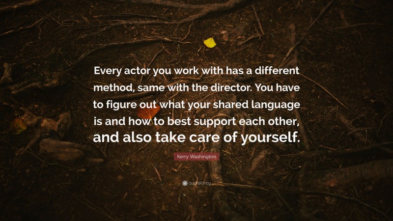 Kerry Washington Quote: “Every actor you work with has a different method, same with the director. You have to figure out what your shared language is and how to best support each other, and also take care of yourself.”