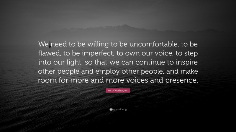 Kerry Washington Quote: “We need to be willing to be uncomfortable, to be flawed, to be imperfect, to own our voice, to step into our light, so that we can continue to inspire other people and employ other people, and make room for more and more voices and presence.”