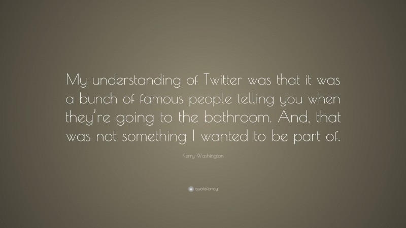 Kerry Washington Quote: “My understanding of Twitter was that it was a bunch of famous people telling you when they’re going to the bathroom. And, that was not something I wanted to be part of.”