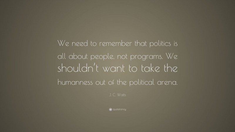 J. C. Watts Quote: “We need to remember that politics is all about people, not programs. We shouldn’t want to take the humanness out of the political arena.”