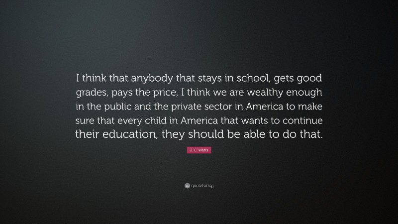 J. C. Watts Quote: “I think that anybody that stays in school, gets good grades, pays the price, I think we are wealthy enough in the public and the private sector in America to make sure that every child in America that wants to continue their education, they should be able to do that.”