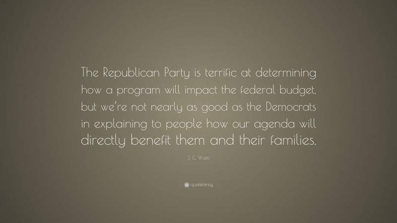 J. C. Watts Quote: “The Republican Party is terrific at determining how a program will impact the federal budget, but we’re not nearly as good as the Democrats in explaining to people how our agenda will directly benefit them and their families.”