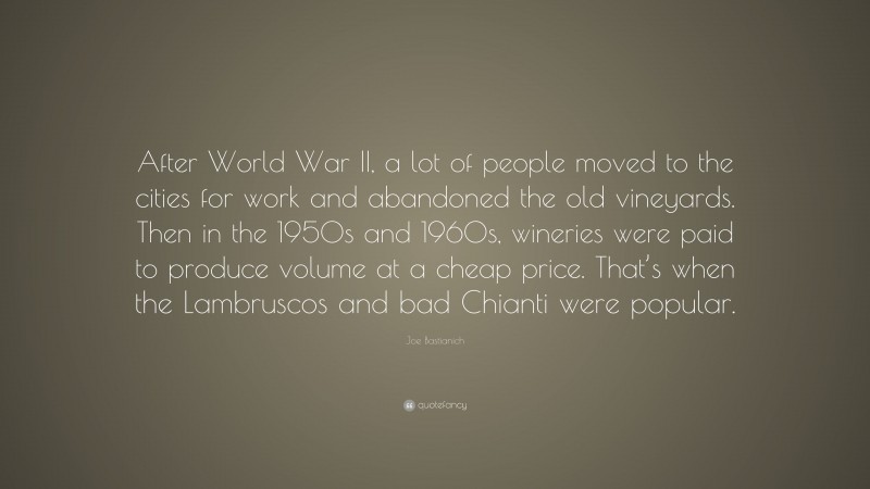 Joe Bastianich Quote: “After World War II, a lot of people moved to the cities for work and abandoned the old vineyards. Then in the 1950s and 1960s, wineries were paid to produce volume at a cheap price. That’s when the Lambruscos and bad Chianti were popular.”