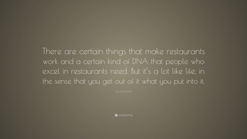 Joe Bastianich Quote: “There are certain things that make restaurants work and a certain kind of DNA that people who excel in restaurants need. But it’s a lot like life, in the sense that you get out of it what you put into it.”