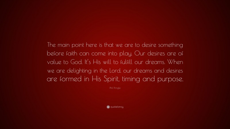 Phil Pringle Quote: “The main point here is that we are to desire something before faith can come into play. Our desires are of value to God. It’s His will to fulfill our dreams. When we are delighting in the Lord, our dreams and desires are formed in His Spirit, timing and purpose.”