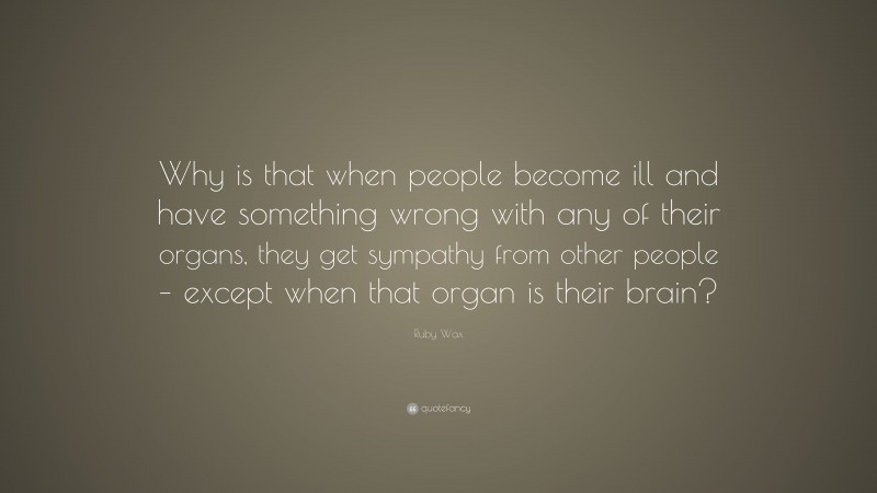 Ruby Wax Quote: “Why is that when people become ill and have something wrong with any of their organs, they get sympathy from other people – except when that organ is their brain?”