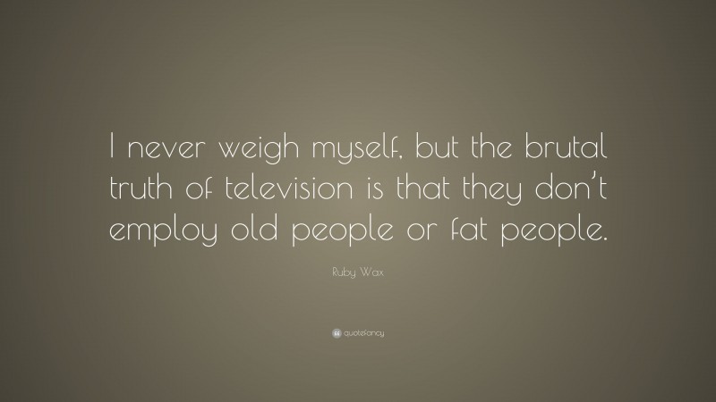 Ruby Wax Quote: “I never weigh myself, but the brutal truth of television is that they don’t employ old people or fat people.”