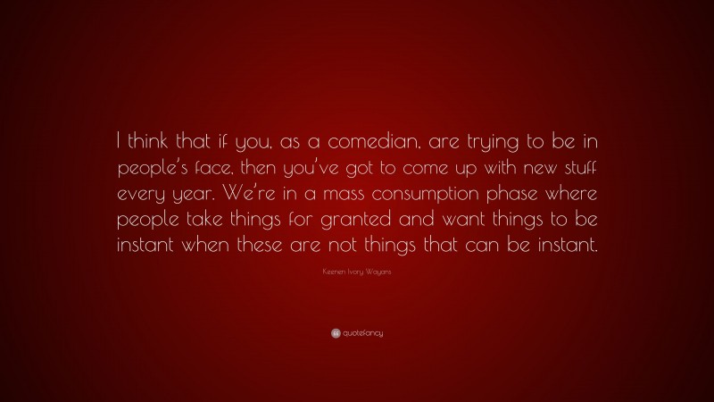 Keenen Ivory Wayans Quote: “I think that if you, as a comedian, are trying to be in people’s face, then you’ve got to come up with new stuff every year. We’re in a mass consumption phase where people take things for granted and want things to be instant when these are not things that can be instant.”