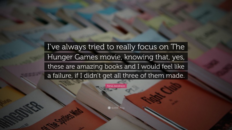 Nina Jacobson Quote: “I’ve always tried to really focus on The Hunger Games movie, knowing that, yes, these are amazing books and I would feel like a failure, if I didn’t get all three of them made.”