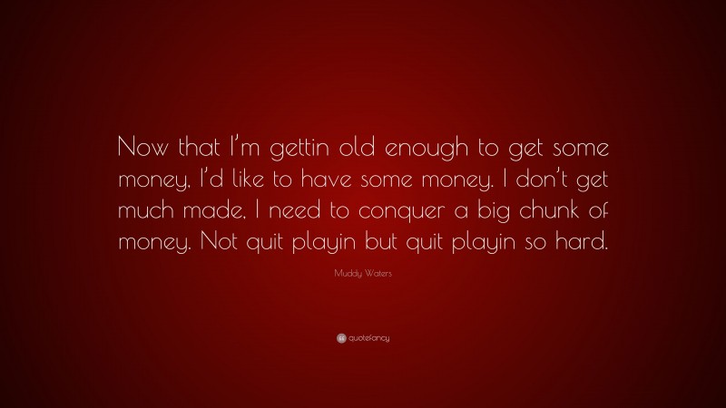 Muddy Waters Quote: “Now that I’m gettin old enough to get some money, I’d like to have some money. I don’t get much made, I need to conquer a big chunk of money. Not quit playin but quit playin so hard.”
