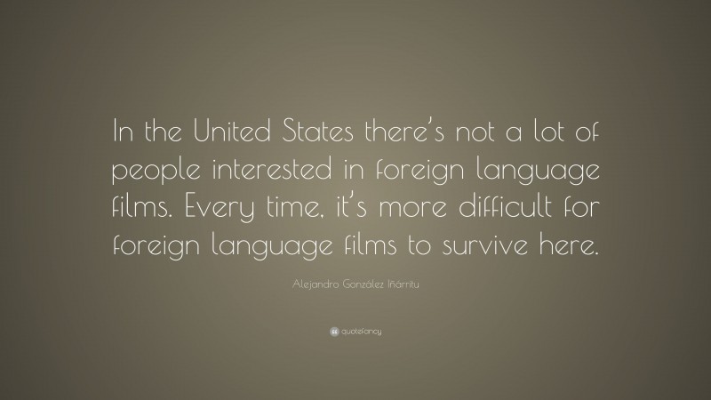 Alejandro González Iñárritu Quote: “In the United States there’s not a lot of people interested in foreign language films. Every time, it’s more difficult for foreign language films to survive here.”