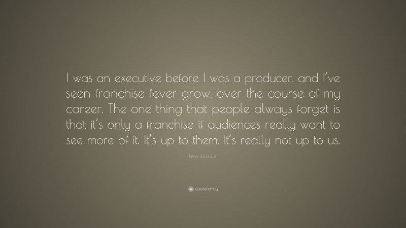 Nina Jacobson Quote: “I was an executive before I was a producer, and I’ve seen franchise fever grow, over the course of my career. The one thing that people always forget is that it’s only a franchise if audiences really want to see more of it. It’s up to them. It’s really not up to us.”