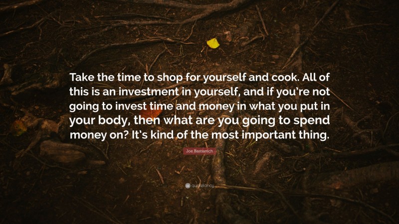 Joe Bastianich Quote: “Take the time to shop for yourself and cook. All of this is an investment in yourself, and if you’re not going to invest time and money in what you put in your body, then what are you going to spend money on? It’s kind of the most important thing.”