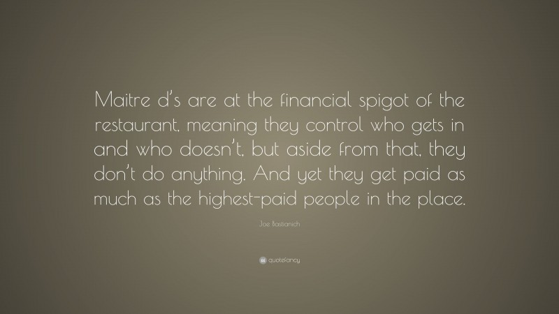 Joe Bastianich Quote: “Maitre d’s are at the financial spigot of the restaurant, meaning they control who gets in and who doesn’t, but aside from that, they don’t do anything. And yet they get paid as much as the highest-paid people in the place.”