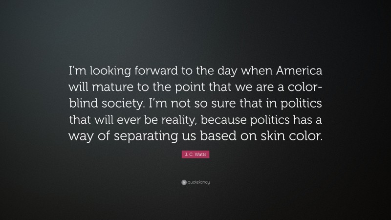 J. C. Watts Quote: “I’m looking forward to the day when America will mature to the point that we are a color-blind society. I’m not so sure that in politics that will ever be reality, because politics has a way of separating us based on skin color.”