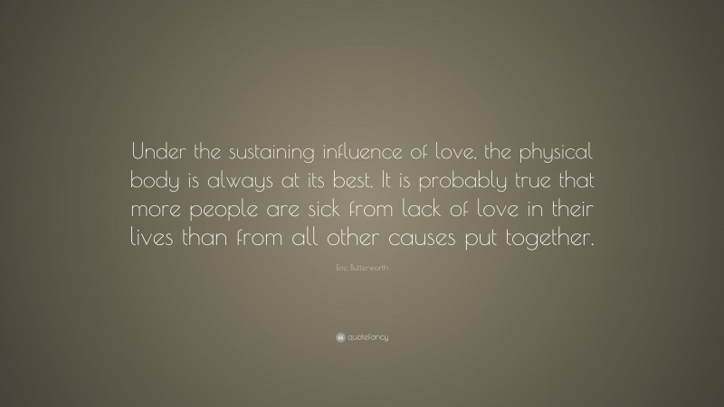 Eric Butterworth Quote: “Under the sustaining influence of love, the physical body is always at its best. It is probably true that more people are sick from lack of love in their lives than from all other causes put together.”