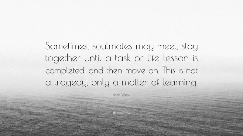Brian Weiss Quote: “Sometimes, soulmates may meet, stay together until a task or life lesson is completed, and then move on. This is not a tragedy, only a matter of learning.”