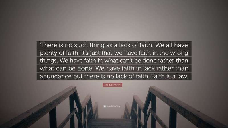 Eric Butterworth Quote: “There is no such thing as a lack of faith. We all have plenty of faith, it’s just that we have faith in the wrong things. We have faith in what can’t be done rather than what can be done. We have faith in lack rather than abundance but there is no lack of faith. Faith is a law.”