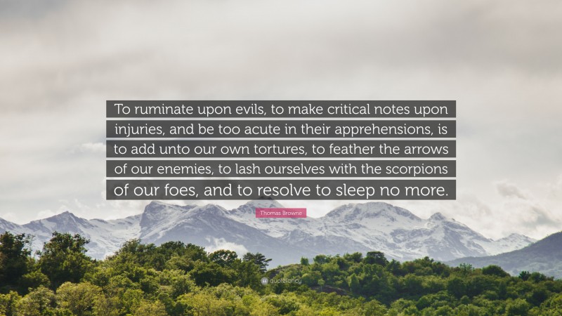 Thomas Browne Quote: “To ruminate upon evils, to make critical notes upon injuries, and be too acute in their apprehensions, is to add unto our own tortures, to feather the arrows of our enemies, to lash ourselves with the scorpions of our foes, and to resolve to sleep no more.”