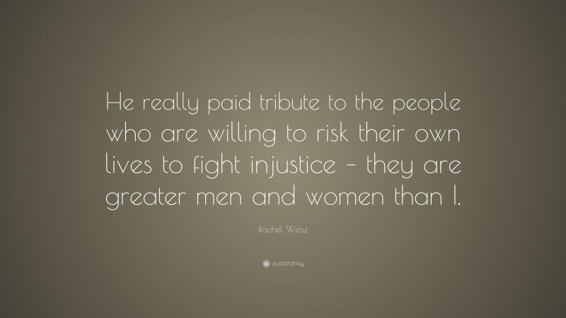 Rachel Weisz Quote: “He really paid tribute to the people who are willing to risk their own lives to fight injustice – they are greater men and women than I.”