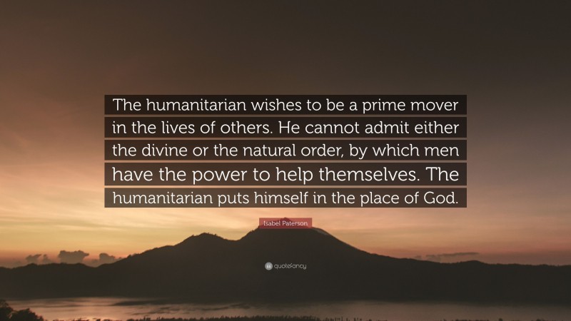 Isabel Paterson Quote: “The humanitarian wishes to be a prime mover in the lives of others. He cannot admit either the divine or the natural order, by which men have the power to help themselves. The humanitarian puts himself in the place of God.”