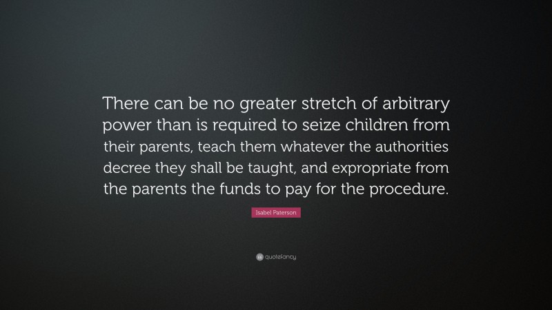 Isabel Paterson Quote: “There can be no greater stretch of arbitrary power than is required to seize children from their parents, teach them whatever the authorities decree they shall be taught, and expropriate from the parents the funds to pay for the procedure.”