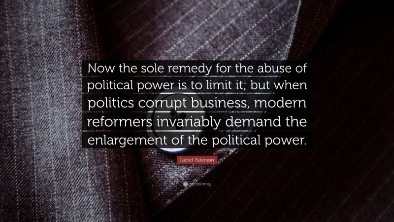 Isabel Paterson Quote: “Now the sole remedy for the abuse of political power is to limit it; but when politics corrupt business, modern reformers invariably demand the enlargement of the political power.”