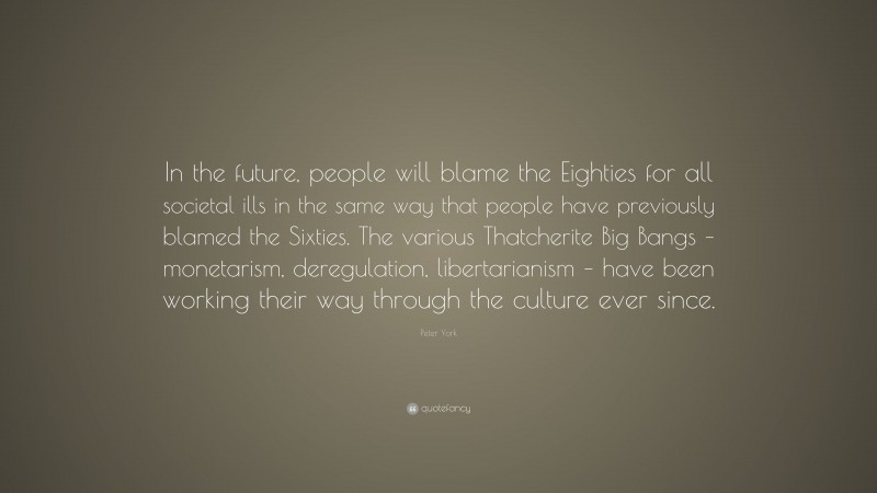 Peter York Quote: “In the future, people will blame the Eighties for all societal ills in the same way that people have previously blamed the Sixties. The various Thatcherite Big Bangs – monetarism, deregulation, libertarianism – have been working their way through the culture ever since.”