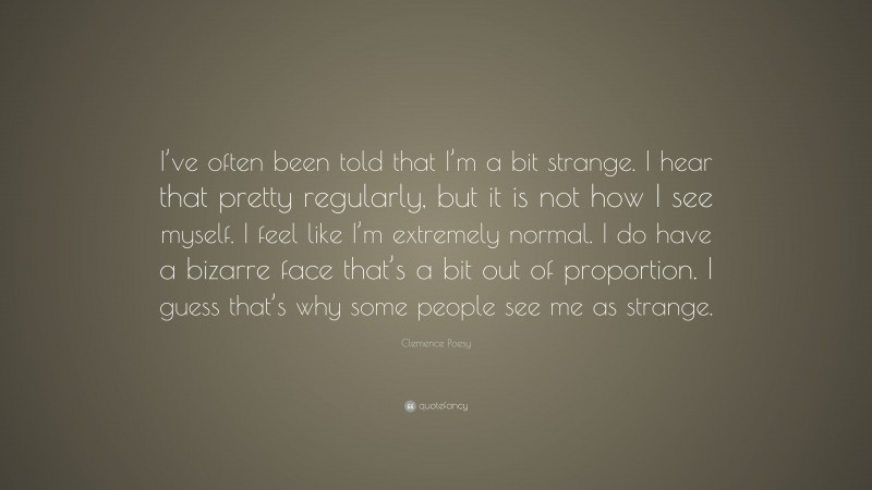 Clemence Poesy Quote: “I’ve often been told that I’m a bit strange. I hear that pretty regularly, but it is not how I see myself. I feel like I’m extremely normal. I do have a bizarre face that’s a bit out of proportion. I guess that’s why some people see me as strange.”