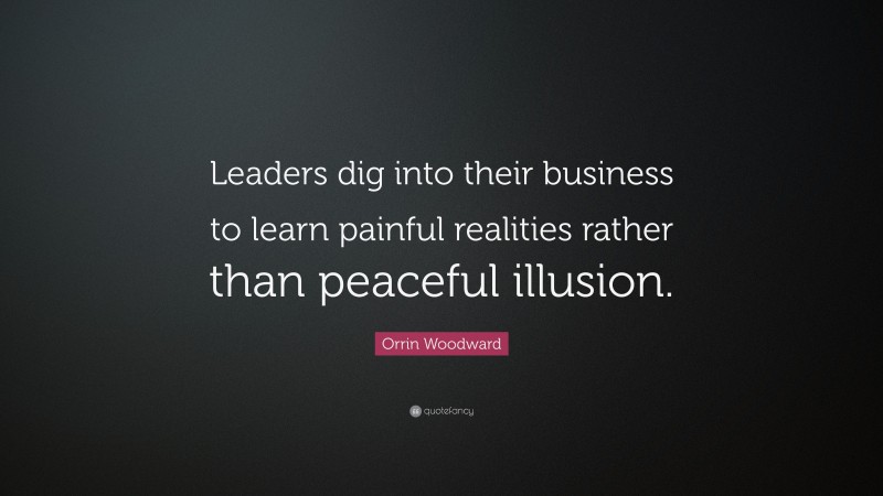 Orrin Woodward Quote: “Leaders dig into their business to learn painful realities rather than peaceful illusion.”