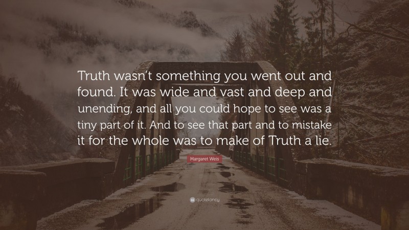 Margaret Weis Quote: “Truth wasn’t something you went out and found. It was wide and vast and deep and unending, and all you could hope to see was a tiny part of it. And to see that part and to mistake it for the whole was to make of Truth a lie.”