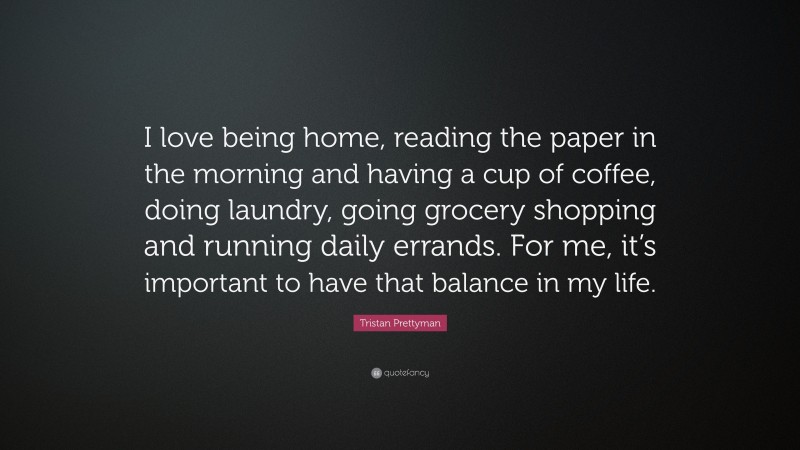 Tristan Prettyman Quote: “I love being home, reading the paper in the morning and having a cup of coffee, doing laundry, going grocery shopping and running daily errands. For me, it’s important to have that balance in my life.”
