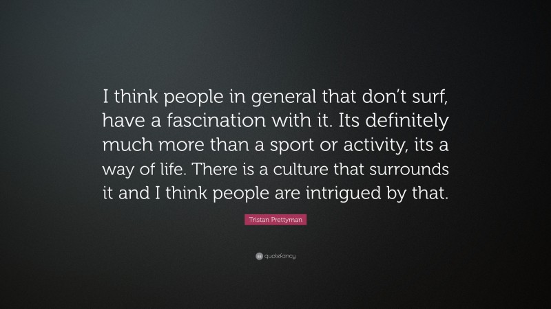 Tristan Prettyman Quote: “I think people in general that don’t surf, have a fascination with it. Its definitely much more than a sport or activity, its a way of life. There is a culture that surrounds it and I think people are intrigued by that.”