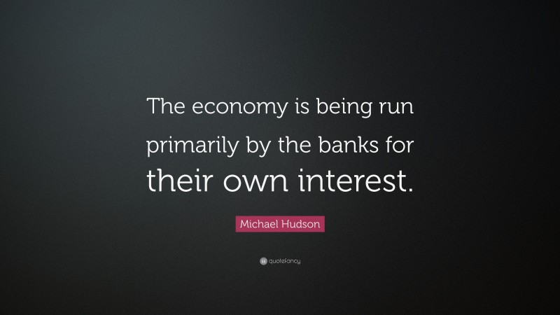 Michael Hudson Quote: “The economy is being run primarily by the banks for their own interest.”
